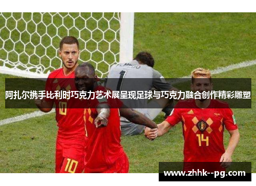 阿扎尔携手比利时巧克力艺术展呈现足球与巧克力融合创作精彩雕塑