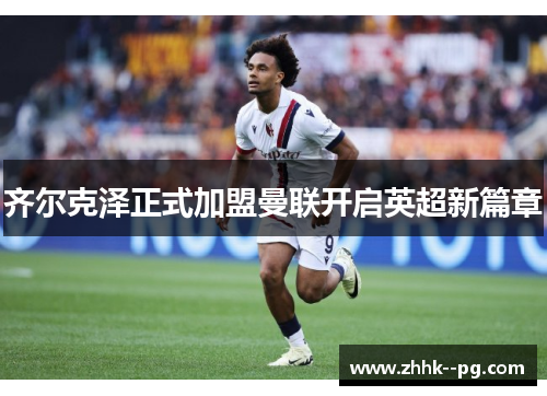 齐尔克泽正式加盟曼联开启英超新篇章