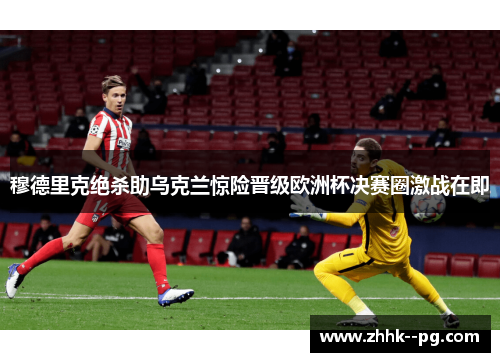 穆德里克绝杀助乌克兰惊险晋级欧洲杯决赛圈激战在即